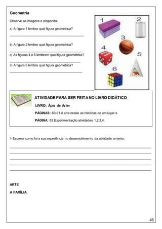 46
ATIVIDADE PARA SER FEITANO LIVRO DIDÁTICO
LIVRO: Ápis de Arte-
PÁGINAS: 60-61 A arte revela as histórias de um lugar e
PÁGINA: 62 Experimentação atividades 1,2,3,4.
Geometria
Observe as imagens e responda:
a) A figura 1 lembra qual figura geométrica?
b) A figura 2 lembra qual figura geométrica?
c) As figuras 4 e 6 lembram qual figura geométrica?
d) A figura 5 lembra qual figura geométrica?
1-Escreva como foi a sua experiência no desenvolvimento da atividade anterior.
ARTE
A FAMÍLIA
 