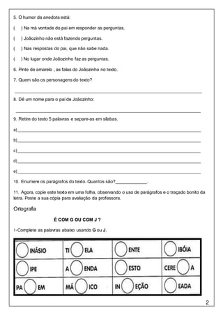 2
5. O humor da anedota está:
( ) Na má vontade do pai em responder as perguntas.
( ) Joãozinho não está fazendo perguntas.
( ) Nas respostas do pai, que não sabe nada.
( ) No lugar onde Joãozinho faz as perguntas.
6. Pinte de amarelo , as falas do Joãozinho no texto.
7. Quem são os personagens do texto?
8. Dê um nome para o pai de Joãozinho:
9. Retire do texto 5 palavras e separe-as em sílabas.
a)
b)
c)
d)
e)
10. Enumere os parágrafos do texto. Quantos são? .
11. Agora, copie este texto em uma folha, observando o uso de parágrafos e o traçado bonito da
letra. Poste a sua cópia para avaliação da professora.
Ortografia
É COM G OU COM J ?
1-Complete as palavras abaixo usando G ou J.
 