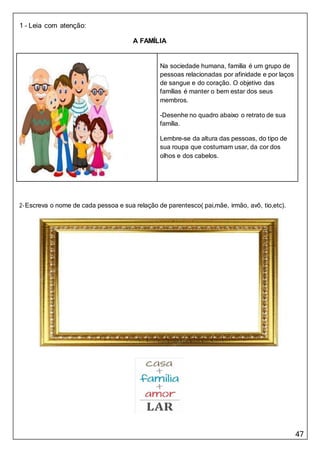 47
Lembre-se da altura das pessoas, do tipo de
sua roupa que costumam usar, da cor dos
olhos e dos cabelos.
-Desenhe no quadro abaixo o retrato de sua
família.
Na sociedade humana, família é um grupo de
pessoas relacionadas por afinidade e por laços
de sangue e do coração. O objetivo das
famílias é manter o bem estar dos seus
membros.
1 – Leia com atenção:
A FAMÍLIA
2-Escreva o nome de cada pessoa e sua relação de parentesco( pai,mãe, irmão, avô, tio,etc).
 