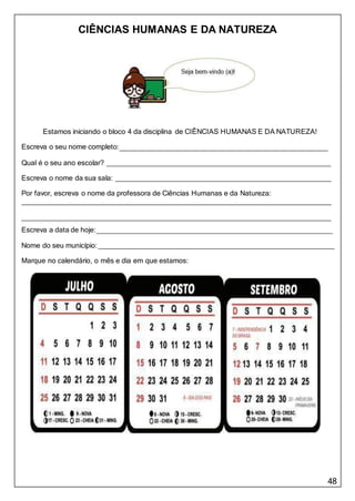 48
CIÊNCIAS HUMANAS E DA NATUREZA
Estamos iniciando o bloco 4 da disciplina de CIÊNCIAS HUMANAS E DA NATUREZA!
Escreva o seu nome completo:
Qual é o seu ano escolar?
Escreva o nome da sua sala:
Por favor, escreva o nome da professora de Ciências Humanas e da Natureza:
Escreva a data de hoje:
Nome do seu município:
Marque no calendário, o mês e dia em que estamos:
 
