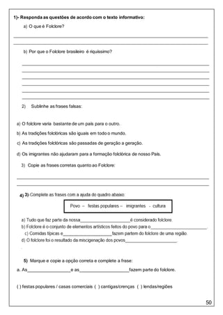 50
4)
1)- Responda as questões de acordo com o texto informativo:
a) O que é Folclore?
b) Por que o Folclore brasileiro é riquíssimo?
2) Sublinhe as frases falsas:
a) O folclore varia bastante de um país para o outro.
b) As tradições folclóricas são iguais em todo o mundo.
c) As tradições folclóricas são passadas de geração a geração.
d) Os imigrantes não ajudaram para a formação folclórica de nosso País.
3) Copie as frases corretas quanto ao Folclore:
5) Marque e copie a opção correta e complete a frase:
a. As e as fazem parte do folclore.
( ) festas populares / casas comerciais ( ) cantigas/crenças ( ) lendas/regiões
 