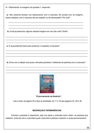 55
3 – Observando as imagens da questão 1, responda:
a) Nós estamos sempre nos relacionando com a natureza. De acordo com as imagens,
essas relações com a natureza são de respeito ou de desrespeito? Por quê?
b) Você já presenciou alguma dessas imagens em seu dia a dia? Onde?
c) O que podemos fazer para preservar e respeitar a natureza?
d) Como era a relação dos povos nômades (primeiros habitantes do planeta) com a natureza?
“O povoamento da América”.
Leia o texto da página 34 e faça as atividades de 11 a 16 das páginas 34, 35 e 36.
MUDANÇAS E PERMANÊNCIAS
Estudar o passado é importante, pois nos ajuda a entender como viviam as pessoas que
existiram antes de nós e a perceber quais costumes e práticas mudaram e quais permaneceram.
 