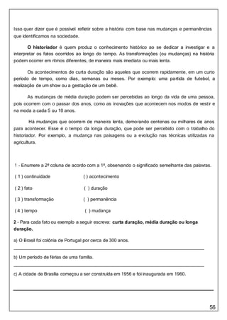 56
Isso quer dizer que é possível refletir sobre a história com base nas mudanças e permanências
que identificamos na sociedade.
O historiador é quem produz o conhecimento histórico ao se dedicar a investigar e a
interpretar os fatos ocorridos ao longo do tempo. As transformações (ou mudanças) na história
podem ocorrer em ritmos diferentes, de maneira mais imediata ou mais lenta.
Os acontecimentos de curta duração são aqueles que ocorrem rapidamente, em um curto
período de tempo, como dias, semanas ou meses. Por exemplo: uma partida de futebol, a
realização de um show ou a gestação de um bebê.
As mudanças de média duração podem ser percebidas ao longo da vida de uma pessoa,
pois ocorrem com o passar dos anos, como as inovações que acontecem nos modos de vestir e
na moda a cada 5 ou 10 anos.
Há mudanças que ocorrem de maneira lenta, demorando centenas ou milhares de anos
para acontecer. Esse é o tempo da longa duração, que pode ser percebido com o trabalho do
historiador. Por exemplo, a mudança nas paisagens ou a evolução nas técnicas utilizadas na
agricultura.
1 – Enumere a 2ª coluna de acordo com a 1ª, observando o significado semelhante das palavras.
( 1 ) continuidade ( ) acontecimento
( 2 ) fato ( ) duração
( 3 ) transformação ( ) permanência
( 4 ) tempo ( ) mudança
2 – Para cada fato ou exemplo a seguir escreva: curta duração, média duração ou longa
duração.
a) O Brasil foi colônia de Portugal por cerca de 300 anos.
b) Um período de férias de uma família.
c) A cidade de Brasília começou a ser construída em 1956 e foi inaugurada em 1960.
 