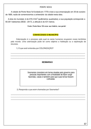 57
PONTE NOVA
A cidade de Ponte Nova foi fundada em 1770 e teve a sua emancipação em 30 de outubro
de 1866, razão de comemorarmos o aniversário da cidade nesta data.
A área do município é de 470,3 Km2
(quilômetros quadrados), a sua população corresponde a
60.361 habitantes (IBGE – 2017), a altitude é de 431 metros.
Fonte: Ponte Nova 153 anos: sua história, sua gente!
CONHECENDO O MUNICÍPIO
Colonização é o processo pelo qual os seres humanos ocuparam novos territórios
pelo mundo. Uma colonização pode ter como objetivo a habitação ou a exploração de
recursos.
1) O que você entendeu por COLONIZAÇÃO?
2) Responda o que eram chamadas por Sesmarias?
 