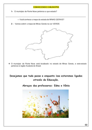 60
CONHECENDO O MUNICÍPIO
1- O município de Ponte Nova pertence a que estado?
→ Você conhece o mapa do estado de MINAS GERAIS?
2 - Vamos colorir o mapa de Minas Gerais na cor VERDE:
❖ O município de Ponte Nova está localizado no estado de Minas Gerais, e este estado
pertence à região Sudeste do Brasil.
Desejamos que tudo passe e enquanto isso estaremos ligados
através da Educação.
Abraços das professoras: Edna e Vânia
 