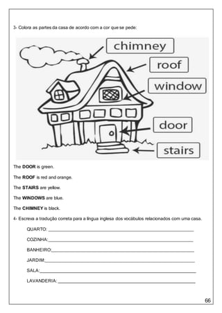 66
3- Colora as partes da casa de acordo com a cor que se pede:
The DOOR is green.
The ROOF is red and orange.
The STAIRS are yellow.
The WINDOWS are blue.
The CHIMNEY is black.
4- Escreva a tradução correta para a língua inglesa dos vocábulos relacionados com uma casa.
QUARTO:
COZINHA:
BANHEIRO:
JARDIM:
SALA:
LAVANDERIA:
 