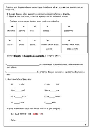4
Em cada uma dessas palavras há grupos de duas letras: ch, rr, nh e ss, que representam um
único som.
Ø O grupo de duas letras que representam um único som chama-se dígrafo.
Ø Dígrafos são duas letras juntas que representam um só fonema ou som.
Conheça outros grupos de duas letras que formam dígrafos:
ch
chocolate
lh
barulho
nh
linha
rr
barraco
ss
passarinho
sc
nasce
sç
cresça
xc
exceto
gu
quando o u for mudo:
guerra
qu
quando o u for mudo:
pequenininho
1.Escreva Dígrafo ou Encontro Consonantal e complete a frase.
a. é o encontro de duas consoantes, cada uma com um
som próprio.
b. é o encontro de duas consoantes representando um único
som.
2. Qual dígrafo falta? Complete.
a) aveiro e) gue eiro
b) mi aral f) trave ura
c) le ador g) na imento
d) itarra h) erido
3-Separe as sílabas de cada uma destas palavras e grife o dígrafo:
Ex= CACHORRO – ca – chor - ro
folha=
 