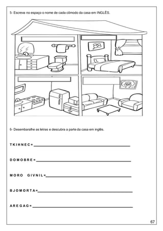 67
5- Escreva no espaço o nome de cada cômodo da casa em INGLÊS.
6- Desembaralhe as letras e descubra a parte da casa em inglês.
T K I H N E C =
D O M O B R E =
M O R O G I V N I L =
B J O M O R T A =
A R E G A G =
 