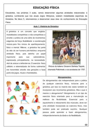 69
EDUCAÇÃO FÍSICA
Estudantes, nas próximas 3 aulas, vamos desenvolver algumas atividades relacionadas à
ginástica. Lembrando que nos atuais Jogos Olímpicos, existem modalidades esportivas da
Ginástica. No bloco 5, retornaremos a desenvolver essa área do conhecimento da Educação
Física.
Aula 1: História da Ginástica
A ginástica é um conceito que engloba
Pintura do italiano Giovanni Battista Tiepolo,
chamada Polichinelo e os acrobatas de 1797.
modalidades competitivas e não competitivas e
envolve a prática de uma série de movimentos
exigentes de força, flexibilidade e coordenação
motora para fins únicos de aperfeiçoamento
físico e mental. Milenar, a ginástica fez parte
da vida do ser humano pré-histórico enquanto
atividade física, pois detinha um papel
importante para sua sobrevivência,
expressada, principalmente, na necessidade
vital de atacar e defender-se. O exercício físico
utilitário e sistematizado de forma rudimentar
era transmitido através das gerações e fazia
parte dos jogos, rituais e festividades.
Alongamentos:
Os alongamentos são indispensáveis para a prática
de qualquer exercício físico, inclusive para a
ginástica, por isso na maioria das vezes também se
incorporam aos movimentos ginásticos. Mas o que é
mesmo o alongamento? Alongamento é um tipo de
exercício físico orientado para a manutenção ou
melhora da flexibilidade. Essencial para o
aquecimento e relaxamento dos músculos, deve ser
uma atividade incorporada ao exercício físico, mas
também pode ser praticado sozinho. Qualquer
pessoa pode aprender a fazer alongamentos,
independentemente da idade e da flexibilidade.
 