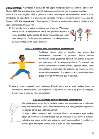 70
CURIOSIDADES: A ginástica é disputada nos Jogos Olímpicos desde a primeira edição, em
Atenas 1896. Durante trinta anos, apenas os homens competiram nas provas da ginástica
artística. Em Los Angeles 1984 a ginástica rítmica - de disputa exclusivamente feminina - foi
introduzida no calendário, e a ginástica de trampolim integra o programa desde os Jogos de
Sydney 2000. Para aprofundar: 'Enciclopíadas': histórias e curiosidades sobre a ginástica nos
Jogos Olímpicos bit.ly/3vZx4vK
1) De acordo com o vídeo repassado no grupo de Whatsapp,
realizar todos os alongamentos feitos pelo professor Ricardo e
tentar perceber qual a região do corpo (músculos) que foram
mais alongados. Envie fotos ao professor dos alongamentos.
Se tiver dúvidas, envie áudios também.
Aula 2: Atividades com fundamentos sem materiais
Equilíbrios, saltos, giros e rotações são alguns dos
fundamentos presentes na ginástica. Muitos desses
movimentos estão presentes também em outras atividades
que realizamos, não somente na ginástica. Por exemplo, ao
praticar basquetebol, o atleta precisa, algumas vezes, saltar
para realizar o arremesso. Na capoeira, as rotações e giros
estão muito presentes. E o equilíbrio é indispensável para
quase todos os movimentos que realizamos.
1) Veja o vídeo repassado pelo professor Ricardo no grupo e tente realizar todos os
movimentos demonstrados, que englobam o equilíbrio, o salto e os giros e rotações.
Depois envie o vídeo ou fotos ao professor.
Aula 3: Atividades com fundamentos com materiais
Os fundamentos da ginástica também podem ser realizados com a utilização
conjunta de materiais, bolas, arcos entre outros. Em casa, podemos improvisar
de acordo com o que se tem disponível.
1) Veja o vídeo repassado pelo professor Ricardo no grupo e tente realizar
todos os movimentos demonstrados com os materiais (se não tiver o material,
substitua por algum similar que tenha em casa), que englobam o equilíbrio, o
saltos, giros e rotações. Depois envie o vídeo ou fotos ao professor.
 