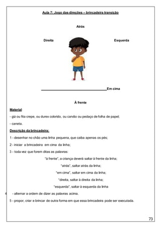 73
Aula 7: Jogo das direções – brincadeira transição
Atrás
Direita Esquerda
Em cima
À frente
Material:
- giz ou fita crepe, ou durex colorido, ou carvão ou pedaço de folha de papel;
- caneta.
Descrição da brincadeira:
1 – desenhar no chão uma linha pequena, que caiba apenas os pés;
2 – iniciar a brincadeira em cima da linha;
3 – toda vez que forem ditas as palavras:
“à frente”, a criança deverá saltar à frente da linha;
“atrás”, saltar atrás da linha;
“em cima”, saltar em cima da linha;
“direita, saltar à direita da linha;
“esquerda”, saltar à esquerda da linha
4 – alternar a ordem de dizer as palavras acima.
5 – propor, criar e brincar de outra forma em que essa brincadeira pode ser executada.
 