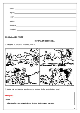 5
Atenção!
- Título
- Parágrafos com uma distância de dois dedinhos da margem.
carro=
leque=
osso=
guerra=
nasceu=
pássaro=
PRODUÇÃO DE TEXTO
HISTÓRIA EM SEQUÊNCIA
1- Observe as cenas da história e pinte-as.
2- Agora, crie um texto de acordo com as cenas e dê-lhe um título bem legal!
 