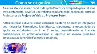 10
Como se organiza
As aulas são semanais e conduzidas pelo Professor designado para tal, mas
este, certamente, deve ser um trabalho compartilhado, sobretudo, entre os
Professores de Projeto de Vida e o Professor Tutor.
A flexibilização e diversificação curricular na oferta de áreas de integração
dos Itinerários Formativos, identifica-se, claramente, a necessidade de
apoiar os estudantes das 2ª e 3ª séries, descortinando as imensas
possibilidades de profissionalização e ingresso no mundo produtivo
associadas ao Itinerário Formativo escolhido.
 