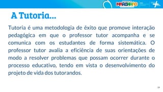 19
A Tutoria…
Tutoria é uma metodologia de êxito que promove interação
pedagógica em que o professor tutor acompanha e se
comunica com os estudantes de forma sistemática. O
professor tutor avalia a eficiência de suas orientações de
modo a resolver problemas que possam ocorrer durante o
processo educativo, tendo em vista o desenvolvimento do
projeto de vida dos tutorandos.
 