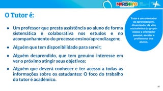 20
Tutor é um orientador
da aprendizagem,
dinamizador da vida
socioafetiva do grupo-
classe e orientador
pessoal, escolar e
profissional dos
alunos.
O Tutor é:
● Um professor que presta assistência ao aluno de forma
sistemática e colaborativa nos estudos e no
acompanhamento do processo ensino/aprendizagem;
● Alguém que tem disponibilidade para servir;
● Alguém desprendido, que tem genuíno interesse em
ver o próximo atingir seus objetivos;
● Alguém que deverá conhecer e ter acesso a todas as
informações sobre os estudantes: O foco do trabalho
do tutor é acadêmico.
 
