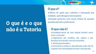 27
O que é?
• Oferta de apoio para reflexão e orientação das
múltiplas aprendizagens do estudante;
• Atuação generosa com claros limites de atuação
pautada pela ética profissional.
O que não é?
• Estabelecimento de uma relação familiar entre
tutor e tutorado;
• Julgamento das escolhas, dos valores e das
decisões do tutorado, nem da sua família;
• Sessão psicoterápica;
• Convivência confusa e desordenada onde não há
respeito à territorialidade do tutor e do tutorado.
O que é e o que
não é a Tutoria
 