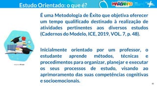 30
Estudo Orientado: o que é?
É uma Metodologia de Êxito que objetiva oferecer
um tempo qualificado destinado à realização de
atividades pertinentes aos diversos estudos
(Cadernos do Modelo, ICE, 2019, VOL. 7, p. 48).
Inicialmente orientado por um professor, o
estudante aprende métodos, técnicas e
procedimentos para organizar, planejar e executar
os seus processos de estudo, visando ao
aprimoramento das suas competências cognitivas
e socioemocionais.
 