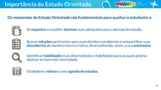 34
Importância do Estudo Orientado
Os momentos de Estudo Orientado são fundamentais para auxiliar o estudante a:
Identificar habilidades mais desenvolvidas e habilidades para as quais precisa
dedicar-se com mais intensidade.
Buscar soluções pertinentes para suas dúvidas e problemas e compartilhar suas
descobertas de maneira clara e criativa, desenvolvendo, assim, a sua autonomia.
Estabelecer rotinas e uma agenda de estudos.
Se organizar e escolher técnicas mais adequadas para cada tipo de estudo.
 