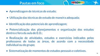 36
• Aprendizagem de técnicas de estudo;
• Utilização das técnicas de estudo de maneira adequada;
• Identificação dos potenciais de aprendizagem;
• Potencialização dos planejamentos e organização dos estudos
dentro e fora da aula de E.O.;
• Realização de atividades, estudos e exercícios indicados pelos
professores de todas as áreas, de acordo com a necessidade
individual ou do grupo;
• Sistematização de momentos de estudos pessoais e coletivos.
Pautas em foco
 