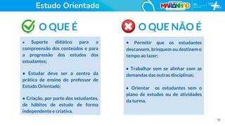 42
O QUE É
• Suporte didático para a
compreensão dos conteúdos e para
a progressão dos estudos dos
estudantes;
• Estudar deve ser o centro da
prática de ensino do professor de
Estudo Orientado;
• Criação, por parte dos estudantes,
de hábitos de estudo de forma
independente e criativa.
O QUE NÃO É
• Permitir que os estudantes
descansem, brinquem ou destinem o
tempo ao lazer;
• Trabalhar sem se alinhar com as
demandas das outras disciplinas;
• Orientar os estudantes sem o
plano de estudos ou de atividades
da turma.
Estudo Orientado
 