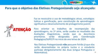 47
Para que o objetivo das Eletivas Protagonizando seja alcançado:
Faz-se necessário o uso de metodologias ativas, estratégias
lúdicas e gamificação, para constituição da aprendizagem
significativa e desenvolvimento do protagonismo juvenil;
Para orientar os trabalhos de recomposição das
aprendizagens, na 1ª série, serão usados os resultados das
Avaliações Diagnósticas, sendo que os descritores
prioritários serão designados pela Coordenação
Pedagógica/SUPCETI no início do ano letivo de 2024.
Nas Eletivas Protagonizando não possuem Feirão já que elas
serão desenvolvidas na própria turma e o estudante
participa obrigatoriamente das duas (Língua Portuguesa e
Matemática).
 