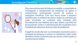 57
Investigação Científica
Esse eixo estruturante dá ênfase em ampliar a capacidade de
investigação e compreensão do estudante, ao aplicar o
conhecimento sistematizado através de práticas e
produções científicas. Com isso, busca trazer a pesquisa
científica para o cotidiano do aluno e todos os conceitos que
estão envolvidos na condução dela, iniciando pela
formulação de uma hipótese para que, depois, seja feito um
levantamento, testes e a interpretação dos resultados com a
finalidade de solucionar diversos tipos de problemas.
É papel da escola oferecer as orientações necessárias para a
condução da pesquisa e ensinar os estudantes sobre como
identificar fontes confiáveis para ter acesso a informação e o
uso ético desses dados.
 
