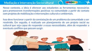 59
Mediação e Intervenção Sociocultural
Nesse contexto, a ideia é oferecer aos estudantes as ferramentas necessárias
para promoverem transformações positivas na comunidade a partir do contato
com projetos de mobilização e intervenções culturais e ambientais.
Isso deve funcionar a partir da constatação de um problema da comunidade a ser
resolvido. Em seguida, é realizado um planejamento de um projeto social ou
cultural que seja capaz de responder a essas necessidades, além de responder a
eventuais conflitos que possam surgir.
 