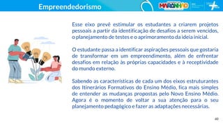 60
Empreendedorismo
Esse eixo prevê estimular os estudantes a criarem projetos
pessoais a partir da identificação de desafios a serem vencidos,
o planejamento de testes e o aprimoramento da ideia inicial.
O estudante passa a identificar aspirações pessoais que gostaria
de transformar em um empreendimento, além de enfrentar
desafios em relação às próprias capacidades e à receptividade
do mundo externo.
Sabendo as características de cada um dos eixos estruturantes
dos Itinerários Formativos do Ensino Médio, fica mais simples
de entender as mudanças propostas pelo Novo Ensino Médio.
Agora é o momento de voltar a sua atenção para o seu
planejamento pedagógico e fazer as adaptações necessárias.
 