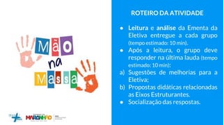 ROTEIRO DA ATIVIDADE
● Leitura e análise da Ementa da
Eletiva entregue a cada grupo
(tempo estimado: 10 min).
● Após a leitura, o grupo deve
responder na última lauda (tempo
estimado: 10 min):
a) Sugestões de melhorias para a
Eletiva;
b) Propostas didáticas relacionadas
as Eixos Estruturantes.
● Socialização das respostas.
 