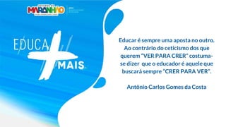 Educar é sempre uma aposta no outro.
Ao contrário do ceticismo dos que
querem “VER PARA CRER” costuma-
se dizer que o educador é aquele que
buscará sempre “CRER PARA VER”.
Antônio Carlos Gomes da Costa
 