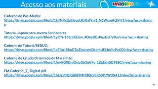 68
Acesso aos materiais
Caderno de Pós-Médio:
https://drive.google.com/file/d/1k7NPvDpDycoUOKafYi71_V6WcmAQVl7T/view?usp=sharin
g
Tutoria - Apoio para Jovens Sonhadores
https://drive.google.com/file/d/1yON-T6tJz3iE6w_4One8CsPuxGcFVBai/view?usp=sharing
Caderno de Tutoria/SEDUC:
https://drive.google.com/file/d/1xT3q15lmGTpZbwsrmDcemUELb6YzPo6Q/view?usp=sharing
Caderno de Estudo Orientado do Maranhão:
https://drive.google.com/file/d/1foyXG0DmOsizG63uVFv_1ZgEshGGT8S0/view?usp=sharing
EM Caderno _7_ Digital.pdf
https://drive.google.com/file/d/16tJg90QRjB8PP4fKIQc9eRS0P7WdN41J/view?usp=sharing
 