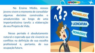 No Ensino Médio, nossos
jovens vivem o momento de consolidar
algumas decisões construídas e
amadurecidas ao longo de uma
importantíssima tarefa: a elaboração
do seu Projeto de Vida.
Nesse período é absolutamente
natural e esperado que ele vivencie os
conflitos na definição de sua escolha
profissional e, portanto, de sua
ocupação futura.
8
 