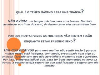 QUAL É O TEMPO MÁXIMO PARA UMA TRANSA? Não existe um tempo máximo para uma transa. Ela deve acontecer no ritmo do casal, da forma como eles se sentirem bem. POR QUE MUITAS VEZES AS MULHERES NÃO SENTEM TESÃO ENQUANTO ESTÃO FAZENDO SEXO? Um dos motivos para uma mulher não sentir tesão é porque muitas vezes está insegura, com medo, preocupada com algo ou ansiosa, fazendo com que não aproveite o momento com o parceiro.  Por isso, é imprescindível que, para ter bons momentos na hora da transa, a pessoa esteja segura do que está fazendo e segura com ela mesma.