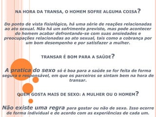 NA HORA DA TRANSA, O HOMEM SOFRE ALGUMA COISA? Do ponto de vista fisiológico, há uma série de reações relacionadas ao ato sexual. Não há um sofrimento previsto, mas pode acontecer do homem acabar defrontando-se com suas ansiedades e preocupações relacionadas ao ato sexual, tais como a cobrança por um bom desempenho e por satisfazer a mulher.TRANSAR É BOM PARA A SAÚDE?A pratica do sexo só é boa para a saúde se for feita de forma segura e responsável, em que os parceiros se sintam bem na hora de transar.QUEM GOSTA MAIS DE SEXO: A MULHER OU O HOMEM?Não existe uma regra para gostar ou não de sexo. Isso ocorre de forma individual e de acordo com as experiências de cada um.