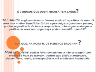 É VERDADE QUE QUEM TRANSA TEM SAÚDE?Ter saúde engloba diversos fatores e não só a prática de sexo. O sexo traz muitos benefícios físicos e psicológicos para uma pessoa, porém se praticado de forma responsável, não esquecendo que a prática do sexo sem segurança pode transmitir uma DST.POR QUE, NA HORA H, OS MENINOS BROCHAM? Muitas coisas podem levar um menino a não conseguir uma ereção na hora de transar. Dentre elas estão a ansiedade, desconforto, medo, preocupações e até problemas hormonais.