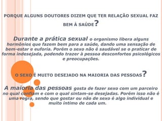 PORQUE ALGUNS DOUTORES DIZEM QUE TER RELAÇÃO SEXUAL FAZ BEM À SAÚDE?Durante a prática sexual o organismo libera alguns hormônios que fazem bem para a saúde, dando uma sensação de bem-estar e euforia. Porém o sexo não é saudável se o praticar de forma indesejada, podendo trazer à pessoa desconfortos psicológicos e preocupações.O SEXO É MUITO DESEJADO NA MAIORIA DAS PESSOAS?A maioria das pessoas gosta de fazer sexo com um parceiro no qual confiam e com o qual sintam-se desejadas. Porém isso não é uma regra, sendo que gostar ou não de sexo é algo individual e muito íntimo de cada um.