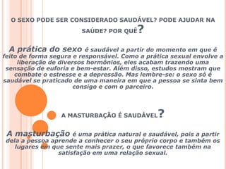O SEXO PODE SER CONSIDERADO SAUDÁVEL? PODE AJUDAR NA SAÚDE? POR QUÊ?A prática do sexo é saudável a partir do momento em que é feito de forma segura e responsável. Como a prática sexual envolve a liberação de diversos hormônios, eles acabam trazendo uma sensação de euforia e bem-estar. Além disso, estudos mostram que combate o estresse e a depressão. Mas lembre-se: o sexo só é saudável se praticado de uma maneira em que a pessoa se sinta bem consigo e com o parceiro.A MASTURBAÇÃO É SAUDÁVEL?A masturbação é uma prática natural e saudável, pois a partir dela a pessoa aprende a conhecer o seu próprio corpo e também os lugares em que sente mais prazer, o que favorece também na satisfação em uma relação sexual. 