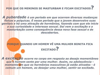 POR QUE OS MENINOS SE MASTURBAM E FICAM EXCITADOS?A puberdade é um período em que ocorrem diversas mudanças físicas e psíquicas. É nesse período que o jovem desenvolve suas genitais e há uma ativação de hormônios, fazendo com que ele inicie a sua curiosidade e interesse sexual. Daí vem a excitação e a masturbação como consequência dessa nova fase sexual e de descobertas. PORQUE QUANDO UM HOMEM VÊ UMA MULHER BONITA FICA EXCITADO?A excitação ocorre no corpo em resposta ao desejo momentâneo que o homem sente por uma mulher. Assim, na adolescência-  momento em que os hormônios masculinos já estão ativados - é comum um homem, ao desejar uma mulher, sentir-se excitado.