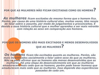 POR QUE AS MULHERES NÃO FICAM EXCITADAS COMO OS HOMENS?As mulheres ficam excitadas da mesma forma que o homem fica. Porém, por causa de uma história cultural elas, muitas vezes, têm receio de falar sobre o assunto, por medo de julgamentos e preconceitos. É devido a essa história cultural que a mulher aprendeu a ser mais retraída com relação ao sexo em comparação aos homens.POR QUE OS HOMENS SÃO MAIS EXCITADOS E MENOS DESENVOLVIDOS QUE AS MULHERES?Os homens ficam tão excitados quanto as mulheres. Porém, são mais incentivados socialmente a falar sobre sexo do que as mulheres. Não se pode afirmar que os homens são menos desenvolvidos que as mulheres. Há uma etapa do desenvolvimento em que as mulheres amadurecem mais cedo que os homens, porém pode haver homens que amadurecem mais cedo que as mulheres. Isso depende das experiências passadas de cada um.