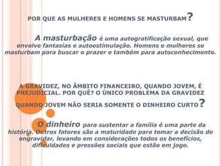 POR QUE AS MULHERES E HOMENS SE MASTURBAM?A masturbação é uma autogratificação sexual, que envolve fantasias e autoestimulação. Homens e mulheres se masturbam para buscar o prazer e também para autoconhecimento.A GRAVIDEZ, NO ÂMBITO FINANCEIRO, QUANDO JOVEM, É PREJUDICIAL. POR QUÊ? O ÚNICO PROBLEMA DA GRAVIDEZ QUANDO JOVEM NÃO SERIA SOMENTE O DINHEIRO CURTO?O dinheiro para sustentar a família é uma parte da história. Outros fatores são a maturidade para tomar a decisão de engravidar, levando em considerações todos os benefícios, dificuldades e pressões sociais que estão em jogo.