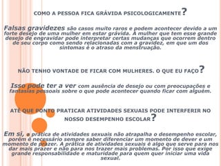 COMO A PESSOA FICA GRÁVIDA PSICOLOGICAMENTE? Falsas gravidezes são casos muito raros e podem acontecer devido a um forte desejo de uma mulher em estar grávida. A mulher que tem esse grande desejo de engravidar pode interpretar certas mudanças que ocorrem dentro de seu corpo como sendo relacionadas com a gravidez, em que um dos sintomas é o atraso da menstruação.  NÃO TENHO VONTADE DE FICAR COM MULHERES. O QUE EU FAÇO?Isso pode ter a ver com ausência de desejo ou com preocupações e fantasias pessoais sobre o que pode acontecer quando ficar com alguém. ATÉ QUE PONTO PRATICAR ATIVIDADES SEXUAIS PODE INTERFERIR NO NOSSO DESEMPENHO ESCOLAR?Em si, a prática de atividades sexuais não atrapalha o desempenho escolar, porém é necessário sempre saber diferenciar um momento de dever e um momento de prazer. A prática de atividades sexuais é algo que serve para nos dar mais prazer e não para nos trazer mais problemas. Por isso que exige grande responsabilidade e maturidade para quem quer iniciar uma vida sexual. 