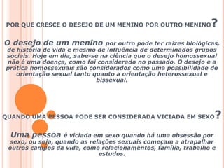 POR QUE CRESCE O DESEJO DE UM MENINO POR OUTRO MENINO?O desejo de um menino por outro pode ter raízes biológicas, de história de vida e mesmo de influência de determinados grupos sociais. Hoje em dia, sabe-se na ciência que o desejo homossexual não é uma doença, como foi considerado no passado. O desejo e a prática homossexuais são considerados como uma possibilidade de orientação sexual tanto quanto a orientação heterossexual e bissexual.   QUANDO UMA PESSOA PODE SER CONSIDERADA VICIADA EM SEXO? Uma pessoa é viciada em sexo quando há uma obsessão por sexo, ou seja, quando as relações sexuais começam a atrapalhar outros campos da vida, como relacionamentos, família, trabalho e estudos.