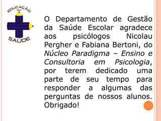 O Departamento de Gestão da Saúde Escolar agradece aos psicólogos Nicolau Pergher e Fabiana Bertoni, do Núcleo Paradigma – Ensino e Consultoria em Psicologia, por terem dedicado uma parte de seu tempo para responder a algumas das perguntas de nossos alunos. Obrigado!