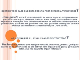 QUANDO VOCÊ SABE QUE ESTÁ PRONTA PARA PERDER A VIRGINDADE?Uma garota estará pronta quando se sentir segura consigo e com o parceiro com o qual pretende transar. Além disso, para aumentar sua segurança, é sempre bom informar-se sobre os métodos contraceptivos e preventivos, para não ter que lidar com uma gravidez indesejada ou uma Doença Sexualmente Transmissível (DST) no futuro.AS MENINAS DE 11, 12 OU 13 ANOS SENTEM TESÃO? Tesão é uma palavra que designa vontade, interesse, prazer. Qualquer pessoa pode sentir tesão se ela estiver com alguém que goste, que queira estar, que lhe desperte algum interesse. 