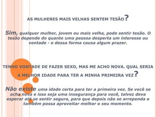 AS MULHERES MAIS VELHAS SENTEM TESÃO? Sim, qualquer mulher, jovem ou mais velha, pode sentir tesão. O tesão depende do quanto uma pessoa desperta um interesse ou vontade - e dessa forma causa algum prazer.TENHO VONTADE DE FAZER SEXO, MAS ME ACHO NOVA. QUAL SERIA A MELHOR IDADE PARA TER A MINHA PRIMEIRA VEZ?Não existe uma idade certa para ter a primeira vez. Se você se acha nova e isso seja uma insegurança para você, talvez deva esperar até se sentir segura, para que depois não se arrependa e também possa aproveitar melhor o seu momento.