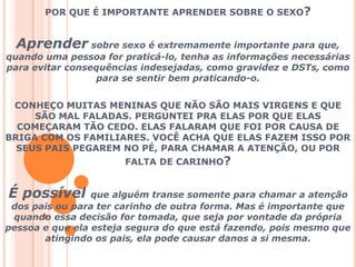 POR QUE É IMPORTANTE APRENDER SOBRE O SEXO?Aprender sobre sexo é extremamente importante para que, quando uma pessoa for praticá-lo, tenha as informações necessárias para evitar consequências indesejadas, como gravidez e DSTs, como para se sentir bem praticando-o.CONHEÇO MUITAS MENINAS QUE NÃO SÃO MAIS VIRGENS E QUE SÃO MAL FALADAS. PERGUNTEI PRA ELAS POR QUE ELAS COMEÇARAM TÃO CEDO. ELAS FALARAM QUE FOI POR CAUSA DE BRIGA COM OS FAMILIARES. VOCÊ ACHA QUE ELAS FAZEM ISSO POR SEUS PAIS PEGAREM NO PÉ, PARA CHAMAR A ATENÇÃO, OU POR FALTA DE CARINHO?É possível que alguém transe somente para chamar a atenção dos pais ou para ter carinho de outra forma. Mas é importante que quando essa decisão for tomada, que seja por vontade da própria pessoa e que ela esteja segura do que está fazendo, pois mesmo que atingindo os pais, ela pode causar danos a si mesma.