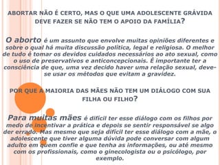 ABORTAR NÃO É CERTO, MAS O QUE UMA ADOLESCENTE GRÁVIDA DEVE FAZER SE NÃO TEM O APOIO DA FAMÍLIA?O aborto é um assunto que envolve muitas opiniões diferentes e sobre o qual há muita discussão política, legal e religiosa. O melhor de tudo é tomar os devidos cuidados necessários ao ato sexual, como o uso de preservativos e anticoncepcionais. É importante ter a consciência de que, uma vez decido haver uma relação sexual, deve-se usar os métodos que evitam a gravidez. POR QUE A MAIORIA DAS MÃES NÃO TEM UM DIÁLOGO COM SUA FILHA OU FILHO?Para muitas mães é difícil ter esse diálogo com os filhos por medo de incentivar a prática e depois se sentir responsável se algo der errado. Mas mesmo que seja difícil ter esse diálogo com a mãe, o adolescente que tiver alguma dúvida pode conversar com algum adulto em quem confie e que tenha as informações, ou até mesmo com os profissionais, como o ginecologista ou o psicólogo, por exemplo.