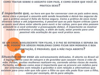 COMO TRATAR SOBRE O ASSUNTO COM PAIS, E COMO DIZER QUE VOCÊ JÁ PRATICA SEXO? É importante que, na hora em que for conversar com os pais sobre sexo, deixe claro o porquê o assunto está sendo levantado e deixá-los seguros de que a prática sexual é feita de forma segura. Como a prática de sexo inclui diversos tabus e até julgamentos, é possível que os pais façam críticas (para as quais você deve estar aberto para ouvir e ter calma, para que eles possam entendê-lo e você entender a preocupação deles). É importante se mostrar maduro e enfrentar a situação, e além de tudo, estar pronto para uma possível não aceitação de que você pratica sexo. SE UM CASAL ADOLESCENTE TEM FILHO, E O PAI SE ESTRESSA E SEPARA DA MÃE, PODEM TER SÉRIOS PROBLEMAS COMO FICAR SEM MORADIA E BOA ALIMENTAÇÃO, É PROVÁVEL QUE A MÃE FAÇA ABORTO? Situações como essa são extremamente delicadas. O aborto no Brasil só é legalizado no caso de estupro e de gravidez que causam riscos à vida da mãe. Porém, muitas mulheres realizam-no, correndo sérios riscos de morte. Portanto, em casos como esse é importante que se procure um médico para dar orientações com relação à gravidez e com relação a alternativas que existem para uma mãe que não quer o filho ou que não pode ficar com o filho, como por exemplo, dá-lo para adoção.