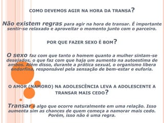 COMO DEVEMOS AGIR NA HORA DA TRANSA? Não existem regras para agir na hora de transar. É importante sentir-se relaxado e aproveitar o momento junto com o parceiro. POR QUE FAZER SEXO É BOM? O sexo faz com que tanto o homem quanto a mulher sintam-se desejados, o que faz com que haja um aumento na autoestima de ambos. Além disso, durante a prática sexual, o organismo libera endorfina, responsável pela sensação de bem-estar e euforia.O AMOR (NAMORO) NA ADOLESCÊNCIA LEVA A ADOLESCENTE A TRANSAR MAIS CEDO?Transar é algo que ocorre naturalmente em uma relação. Isso aumenta sim as chances de quem começa a namorar mais cedo. Porém, isso não é uma regra.
