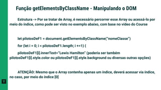 Estrutura -> Por se tratar de Array, é necessário percorrer esse Array ou acessá-lo por
meio do índice, como pode ser visto no exemplo abaixo, com base no vídeo do Course
let pilotosDeF1 = document.getElementsByClassName(“nomeClasse”)
for (let i = 0; i < pilotosDeF1.length; i +=1) {
pilotosDeF1[i].innerText=”Lewis Hamilton” (poderia ser também
pilotosDeF1[i].style.color ou pilotosDeF1[i].style.background ou diversas outras opções)
ATENÇÃO: Mesmo que o Array contenha apenas um índice, deverá acessar via índice,
no caso, por meio do índice [0]
Função getElementsByClassName - Manipulando o DOM
 